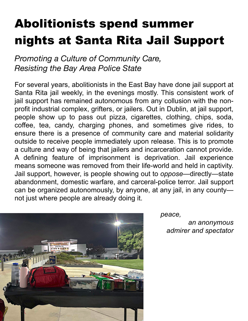 Abolitionists spend summer
nights at Santa Rita Jail Support

Promoting a Culture of Community Care,
Resisting the Bay Area Police State

For several years, abolitionists in the East Bay have done jail support at
Santa Rita jail weekly, in the evenings mostly. This consistent work of
jail support has remained autonomous from any collusion with the non-
profit industrial complex, grifters, or jailers. Out in Dublin, at jail support,
people show up to pass out pizza, cigarettes, clothing, chips, soda,
coffee, tea, candy, charging phones, and sometimes give rides, to
ensure there is a presence of community care and material solidarity
outside to receive people immediately upon release. This is to promote
a culture and way of being that jailers and incarceration cannot provide.
A defining feature of imprisonment is deprivation. Jail experience
means someone was removed from their life-world and held in captivity.
Jail support, however, is people showing out to oppose—directly—state
abandonment, domestic warfare, and carceral-police terror. Jail support
can be organized autonomously, by anyone, at any jail, in any county—
not just where people are already doing it.

peace,
an anonymous
admirer and spectator

 
